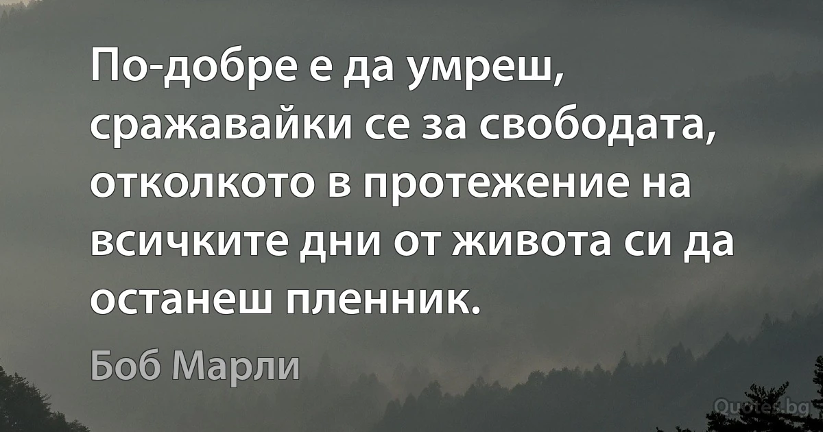 По-добре е да умреш, сражавайки се за свободата, отколкото в протежение на всичките дни от живота си да останеш пленник. (Боб Марли)