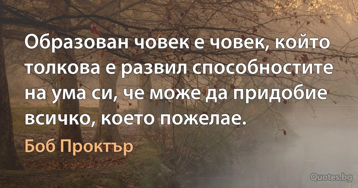 Образован човек е човек, който толкова е развил способностите на ума си, че може да придобие всичко, което пожелае. (Боб Проктър)