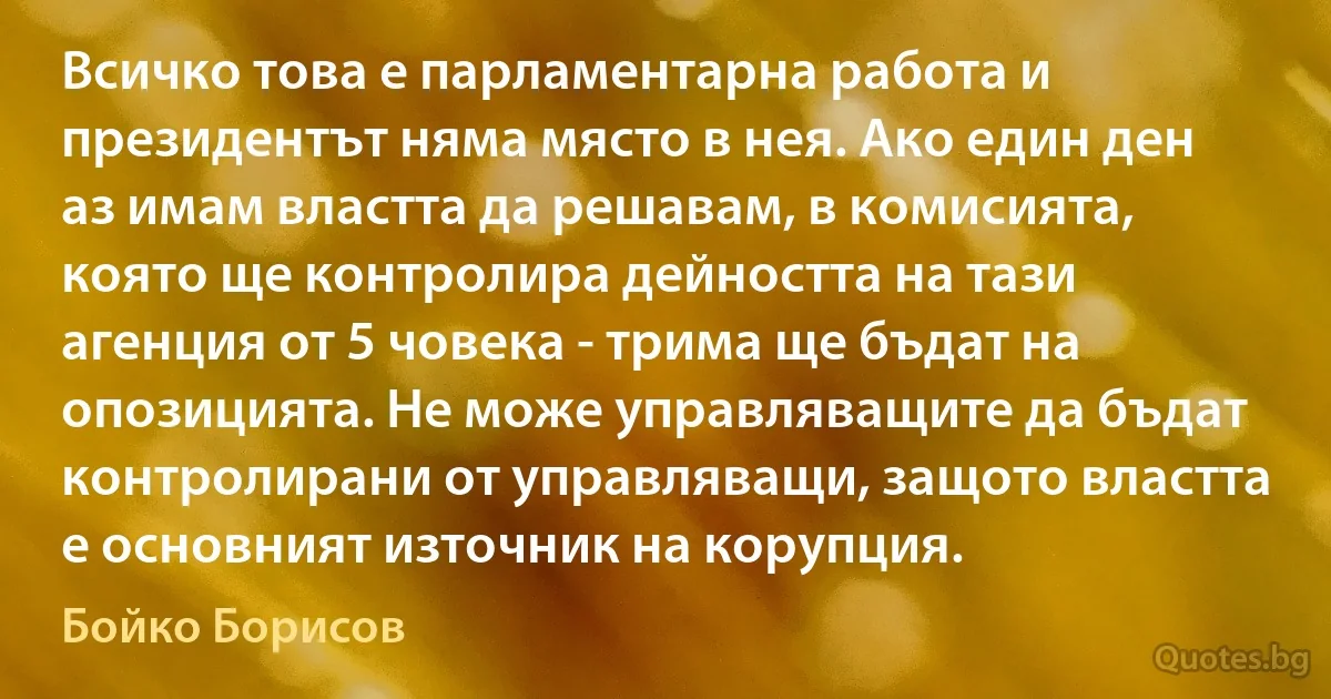 Всичко това е парламентарна работа и президентът няма място в нея. Ако един ден аз имам властта да решавам, в комисията, която ще контролира дейността на тази агенция от 5 човека - трима ще бъдат на опозицията. Не може управляващите да бъдат контролирани от управляващи, защото властта е основният източник на корупция. (Бойко Борисов)