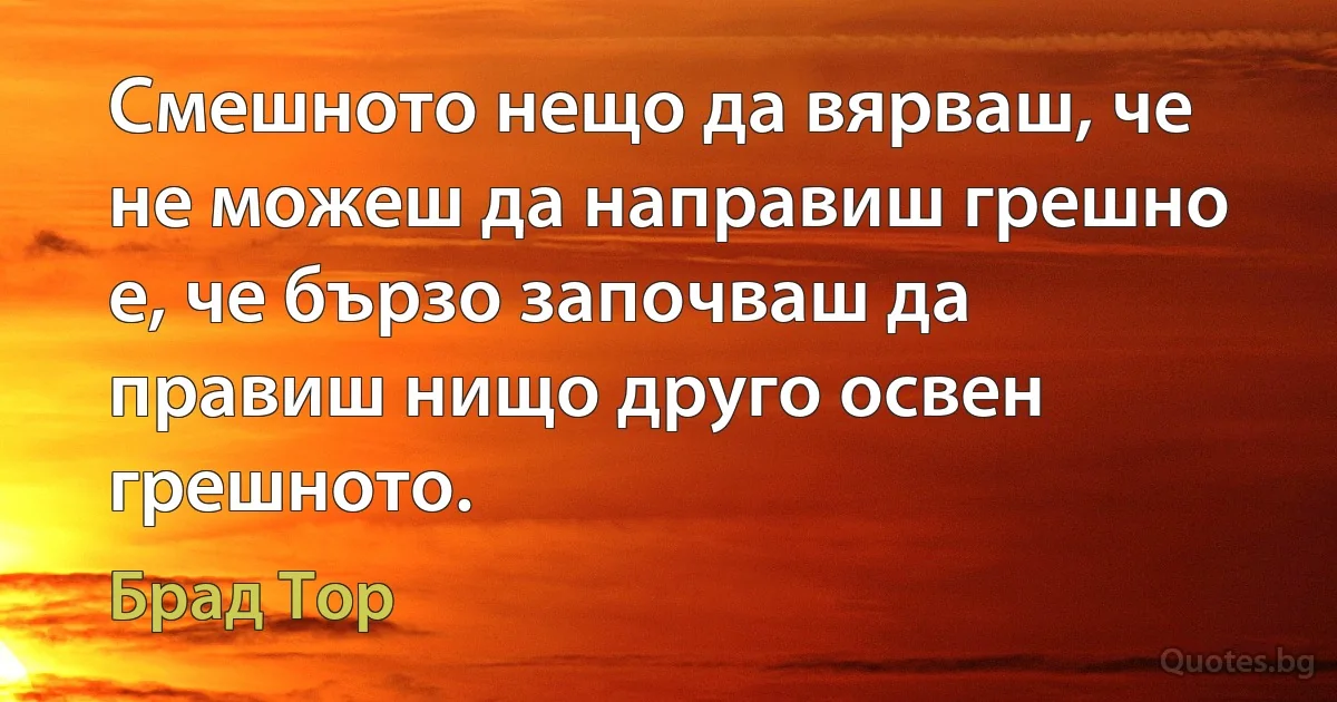 Смешното нещо да вярваш, че не можеш да направиш грешно е, че бързо започваш да правиш нищо друго освен грешното. (Брад Тор)