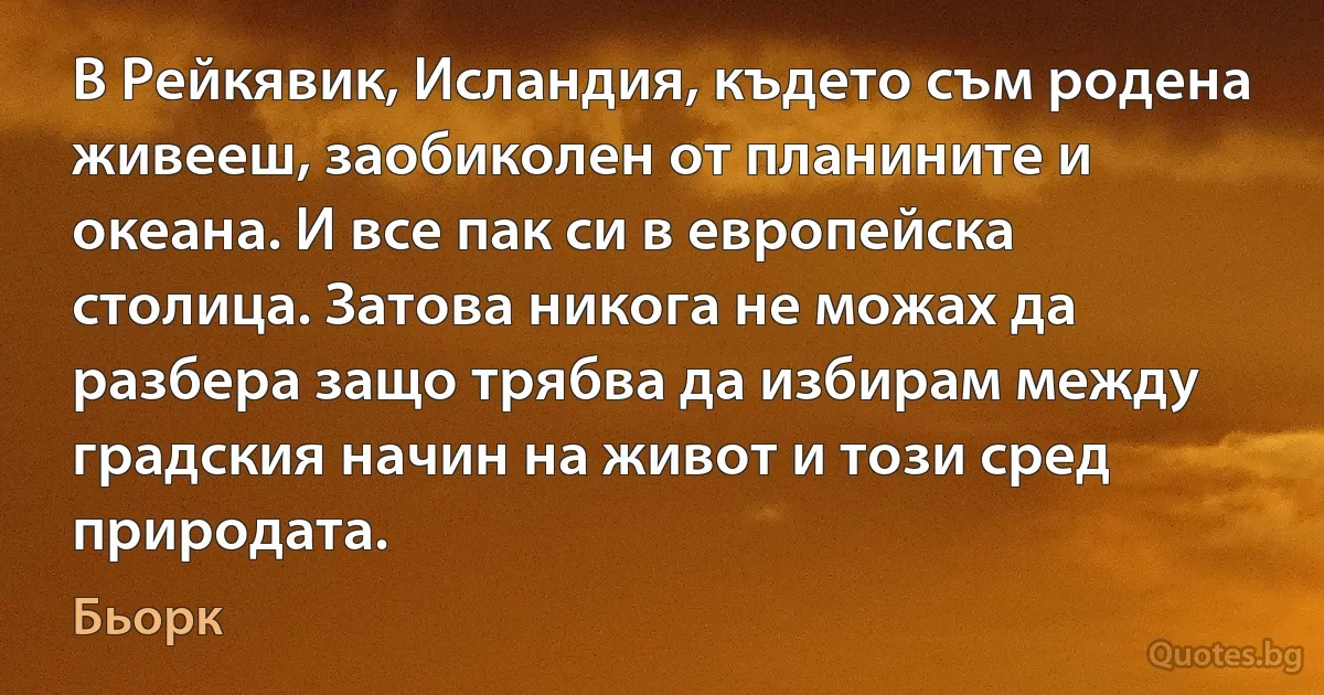 В Рейкявик, Исландия, където съм родена живееш, заобиколен от планините и океана. И все пак си в европейска столица. Затова никога не можах да разбера защо трябва да избирам между градския начин на живот и този сред природата. (Бьорк)