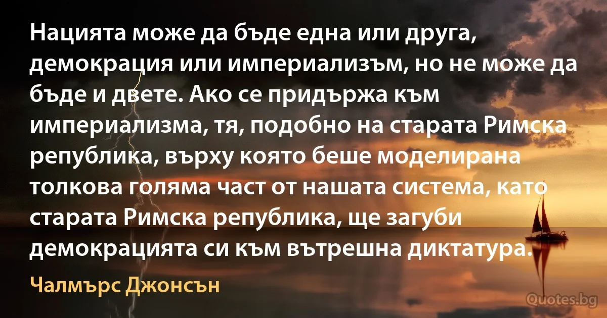 Нацията може да бъде една или друга, демокрация или империализъм, но не може да бъде и двете. Ако се придържа към империализма, тя, подобно на старата Римска република, върху която беше моделирана толкова голяма част от нашата система, като старата Римска република, ще загуби демокрацията си към вътрешна диктатура. (Чалмърс Джонсън)