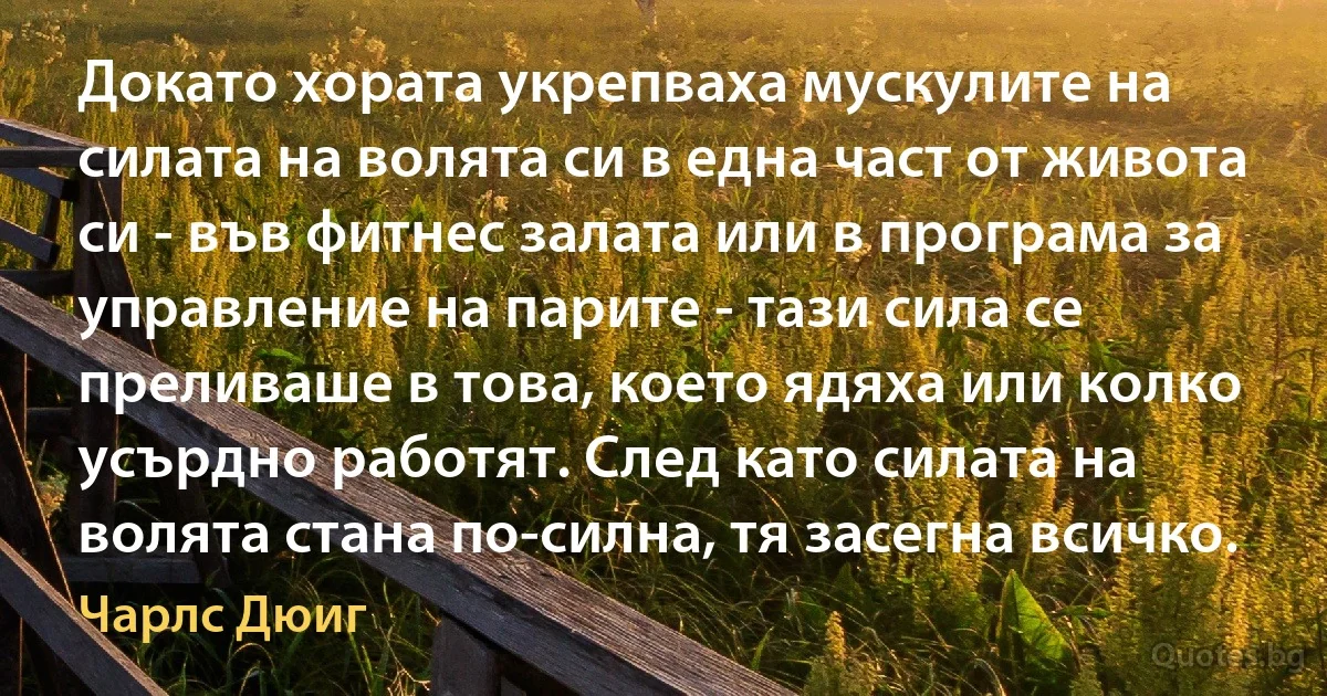 Докато хората укрепваха мускулите на силата на волята си в една част от живота си - във фитнес залата или в програма за управление на парите - тази сила се преливаше в това, което ядяха или колко усърдно работят. След като силата на волята стана по-силна, тя засегна всичко. (Чарлс Дюиг)