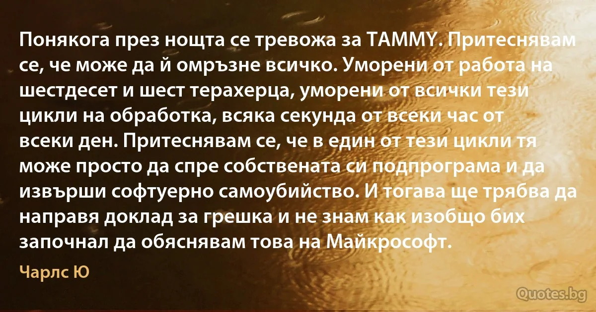 Понякога през нощта се тревожа за TAMMY. Притеснявам се, че може да й омръзне всичко. Уморени от работа на шестдесет и шест терахерца, уморени от всички тези цикли на обработка, всяка секунда от всеки час от всеки ден. Притеснявам се, че в един от тези цикли тя може просто да спре собствената си подпрограма и да извърши софтуерно самоубийство. И тогава ще трябва да направя доклад за грешка и не знам как изобщо бих започнал да обяснявам това на Майкрософт. (Чарлс Ю)