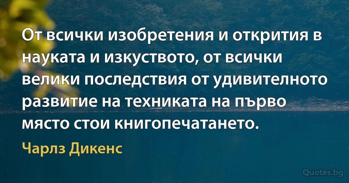 От всички изобретения и открития в науката и изкуството, от всички велики последствия от удивителното развитие на техниката на първо място стои книгопечатането. (Чарлз Дикенс)