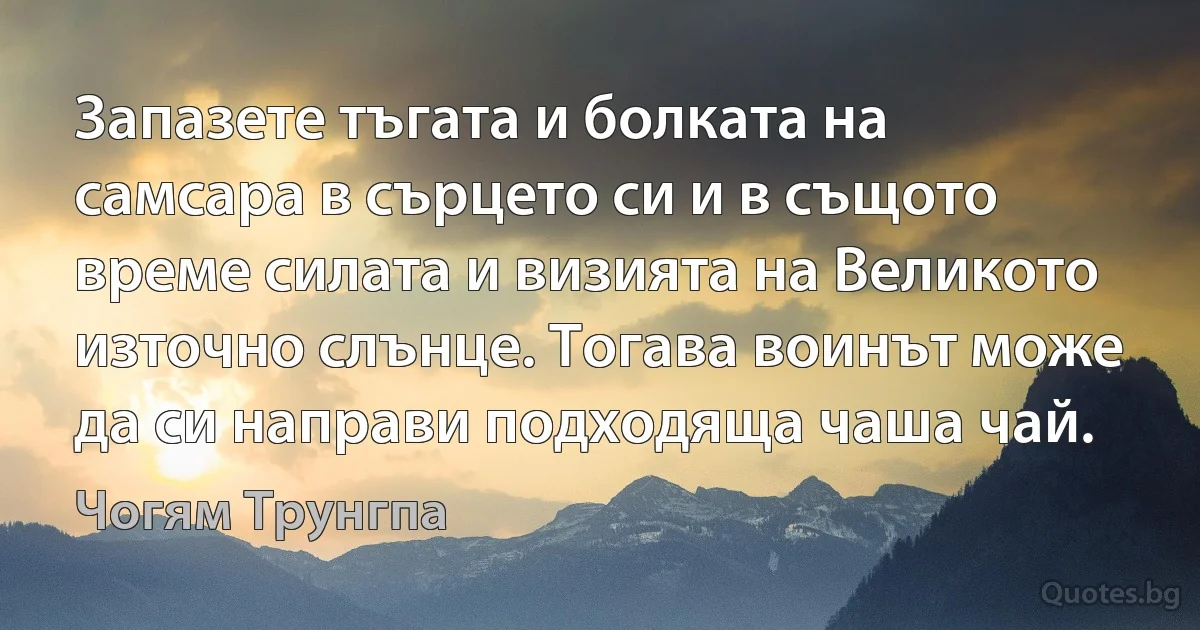 Запазете тъгата и болката на самсара в сърцето си и в същото време силата и визията на Великото източно слънце. Тогава воинът може да си направи подходяща чаша чай. (Чогям Трунгпа)