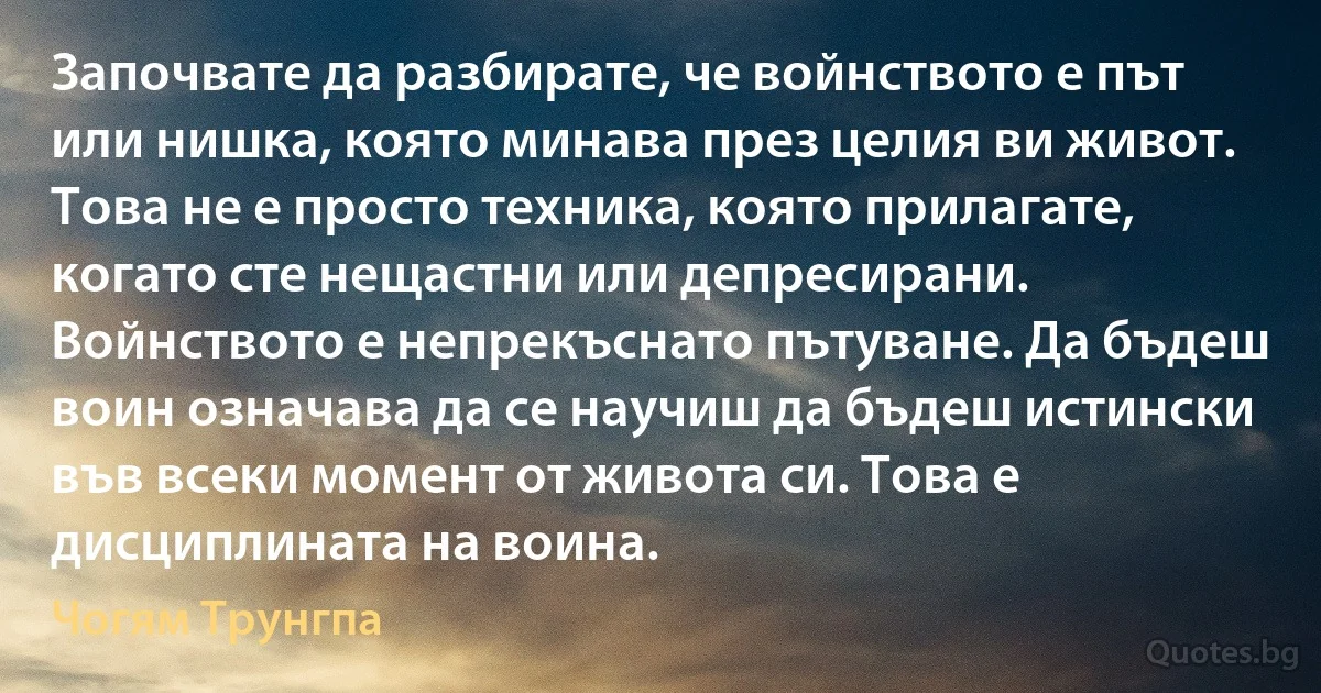 Започвате да разбирате, че войнството е път или нишка, която минава през целия ви живот. Това не е просто техника, която прилагате, когато сте нещастни или депресирани. Войнството е непрекъснато пътуване. Да бъдеш воин означава да се научиш да бъдеш истински във всеки момент от живота си. Това е дисциплината на воина. (Чогям Трунгпа)