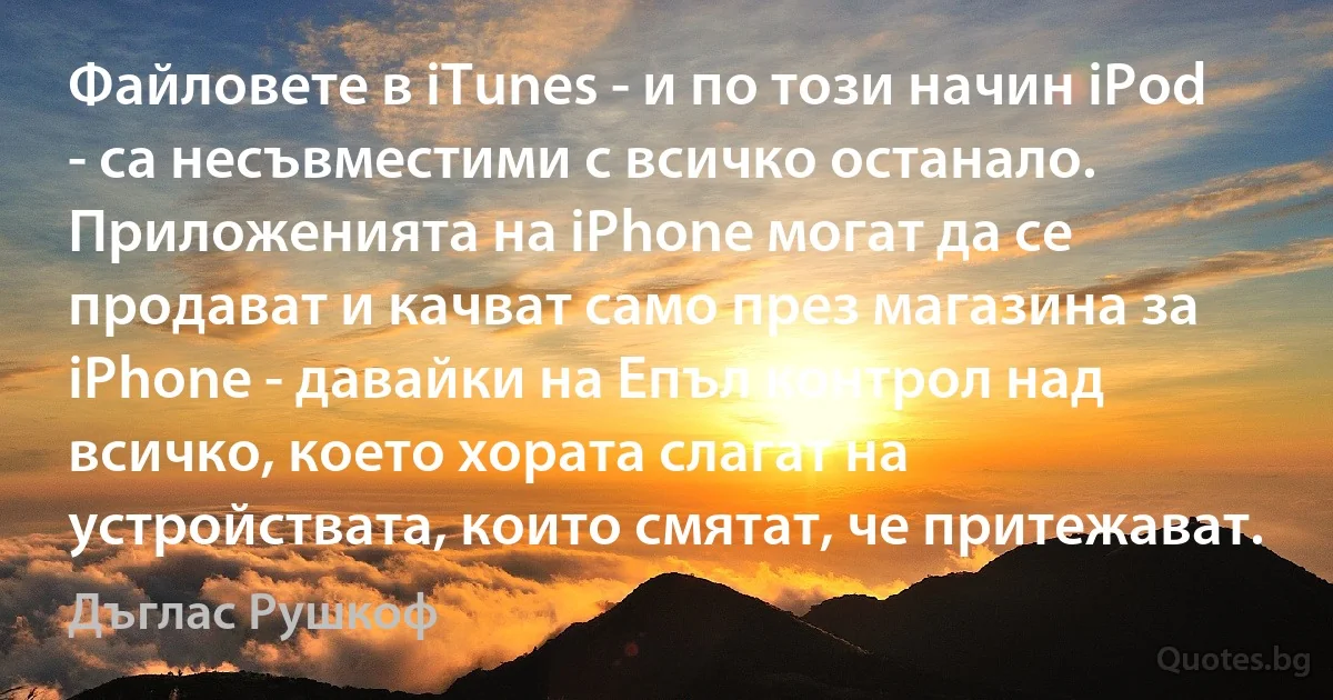 Файловете в iTunes - и по този начин iPod - са несъвместими с всичко останало. Приложенията на iPhone могат да се продават и качват само през магазина за iPhone - давайки на Епъл контрол над всичко, което хората слагат на устройствата, които смятат, че притежават. (Дъглас Рушкоф)