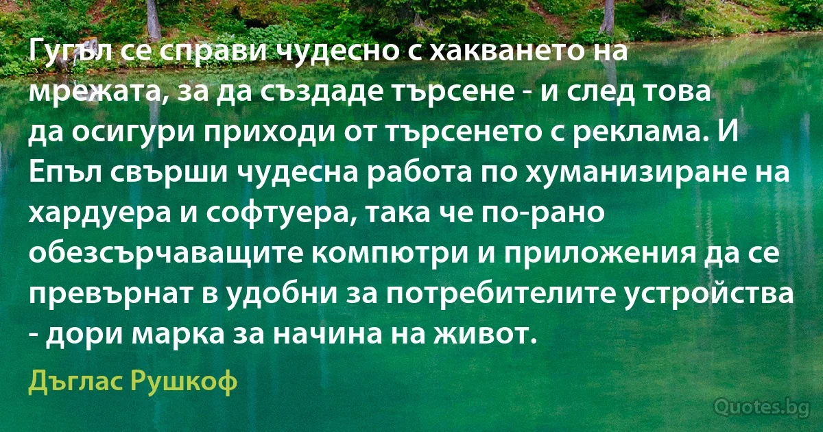 Гугъл се справи чудесно с хакването на мрежата, за да създаде търсене - и след това да осигури приходи от търсенето с реклама. И Епъл свърши чудесна работа по хуманизиране на хардуера и софтуера, така че по-рано обезсърчаващите компютри и приложения да се превърнат в удобни за потребителите устройства - дори марка за начина на живот. (Дъглас Рушкоф)