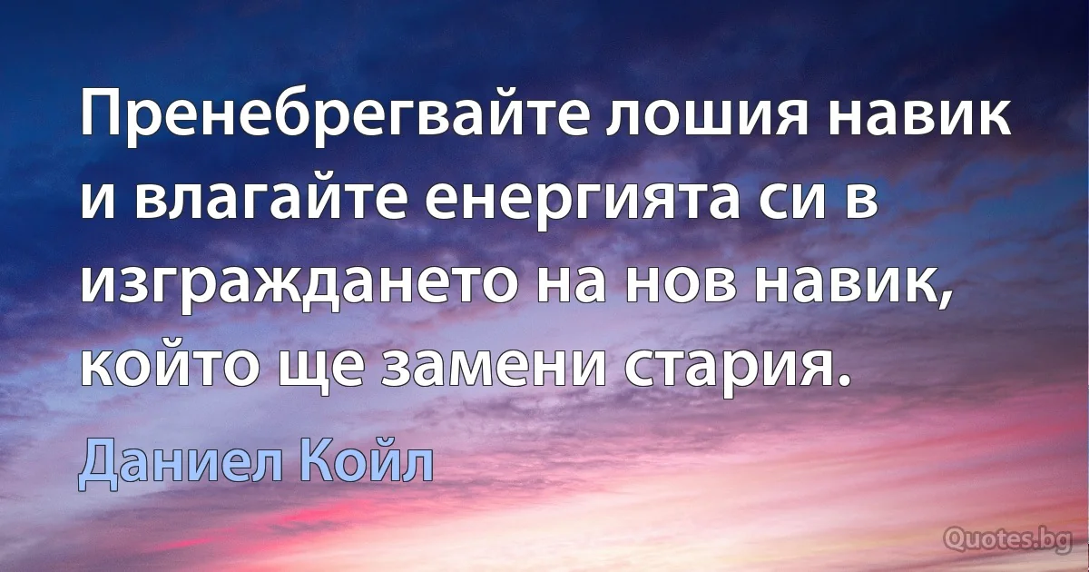 Пренебрегвайте лошия навик и влагайте енергията си в изграждането на нов навик, който ще замени стария. (Даниел Койл)