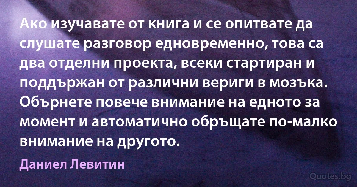 Ако изучавате от книга и се опитвате да слушате разговор едновременно, това са два отделни проекта, всеки стартиран и поддържан от различни вериги в мозъка. Обърнете повече внимание на едното за момент и автоматично обръщате по-малко внимание на другото. (Даниел Левитин)