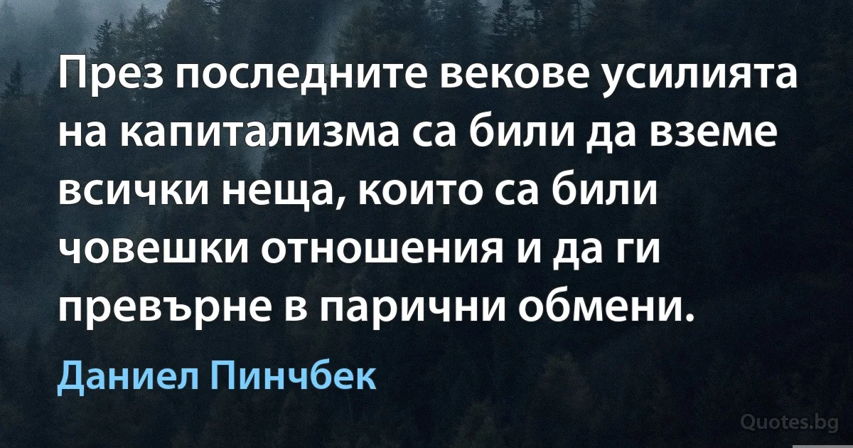 През последните векове усилията на капитализма са били да вземе всички неща, които са били човешки отношения и да ги превърне в парични обмени. (Даниел Пинчбек)