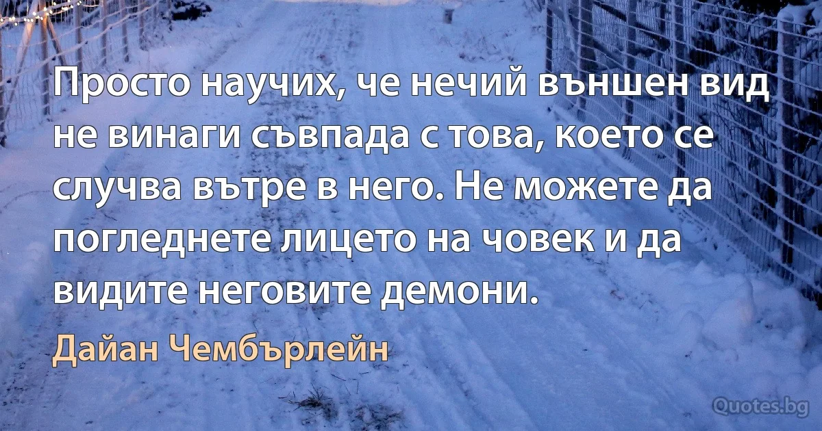 Просто научих, че нечий външен вид не винаги съвпада с това, което се случва вътре в него. Не можете да погледнете лицето на човек и да видите неговите демони. (Дайан Чембърлейн)