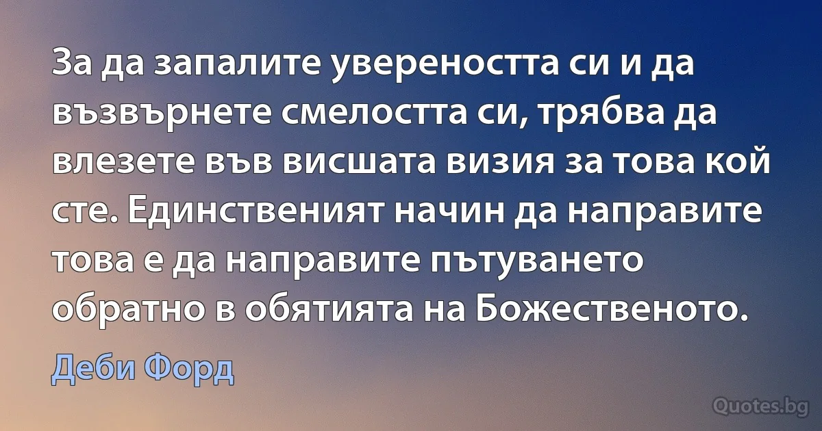 За да запалите увереността си и да възвърнете смелостта си, трябва да влезете във висшата визия за това кой сте. Единственият начин да направите това е да направите пътуването обратно в обятията на Божественото. (Деби Форд)