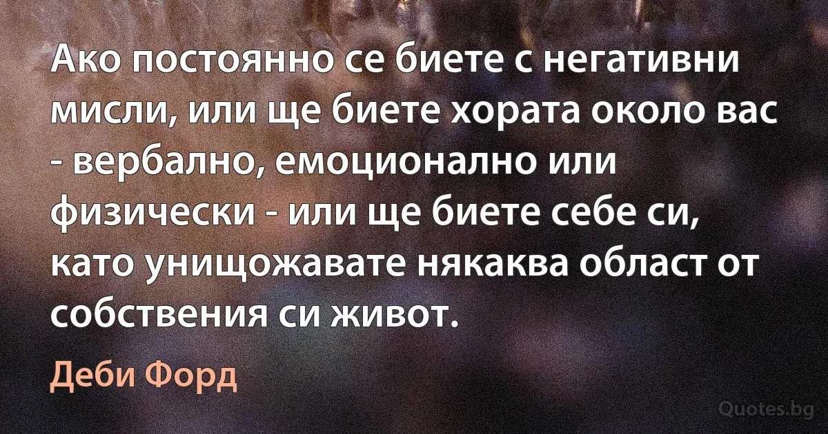 Ако постоянно се биете с негативни мисли, или ще биете хората около вас - вербално, емоционално или физически - или ще биете себе си, като унищожавате някаква област от собствения си живот. (Деби Форд)