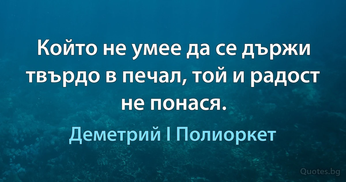 Който не умее да се държи твърдо в печал, той и радост не понася. (Деметрий I Полиоркет)