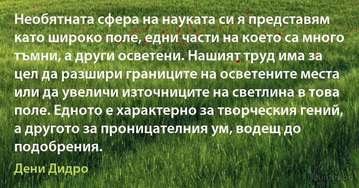 Необятната сфера на науката си я представям като широко поле, едни части на което са много тъмни, а други осветени. Нашият труд има за цел да разшири границите на осветените места или да увеличи източниците на светлина в това поле. Едното е характерно за творческия гений, а другото за проницателния ум, водещ до подобрения. (Дени Дидро)