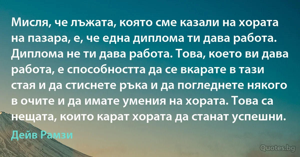 Мисля, че лъжата, която сме казали на хората на пазара, е, че една диплома ти дава работа. Диплома не ти дава работа. Това, което ви дава работа, е способността да се вкарате в тази стая и да стиснете ръка и да погледнете някого в очите и да имате умения на хората. Това са нещата, които карат хората да станат успешни. (Дейв Рамзи)