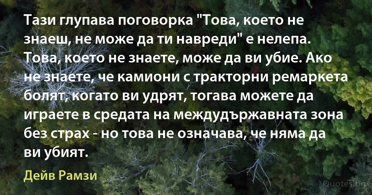 Тази глупава поговорка "Това, което не знаеш, не може да ти навреди" е нелепа. Това, което не знаете, може да ви убие. Ако не знаете, че камиони с тракторни ремаркета болят, когато ви удрят, тогава можете да играете в средата на междудържавната зона без страх - но това не означава, че няма да ви убият. (Дейв Рамзи)