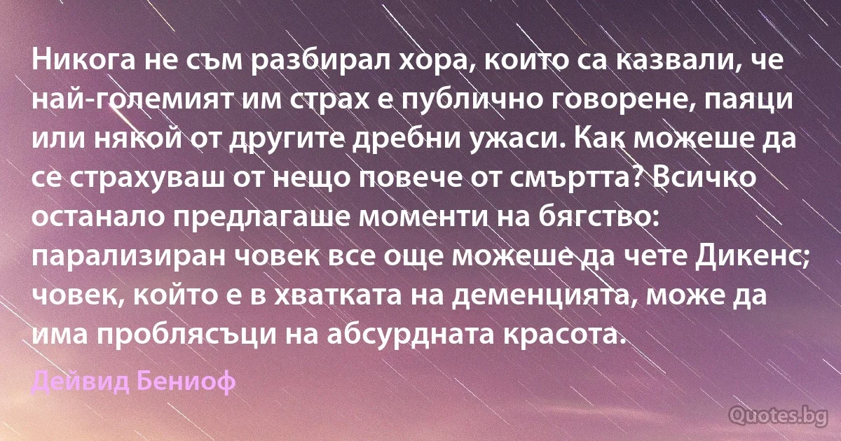 Никога не съм разбирал хора, които са казвали, че най-големият им страх е публично говорене, паяци или някой от другите дребни ужаси. Как можеше да се страхуваш от нещо повече от смъртта? Всичко останало предлагаше моменти на бягство: парализиран човек все още можеше да чете Дикенс; човек, който е в хватката на деменцията, може да има проблясъци на абсурдната красота. (Дейвид Бениоф)