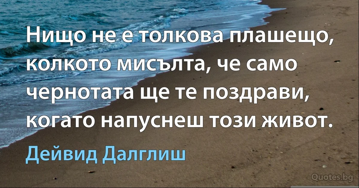 Нищо не е толкова плашещо, колкото мисълта, че само чернотата ще те поздрави, когато напуснеш този живот. (Дейвид Далглиш)