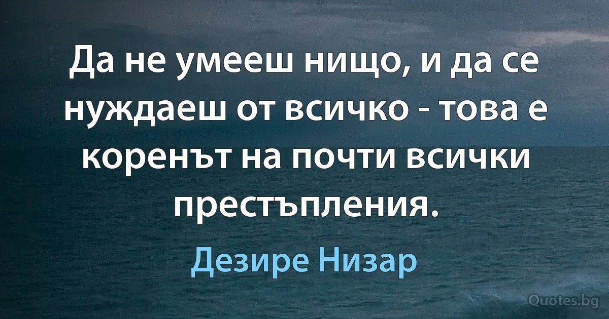 Да не умееш нищо, и да се нуждаеш от всичко - това е коренът на почти всички престъпления. (Дезире Низар)