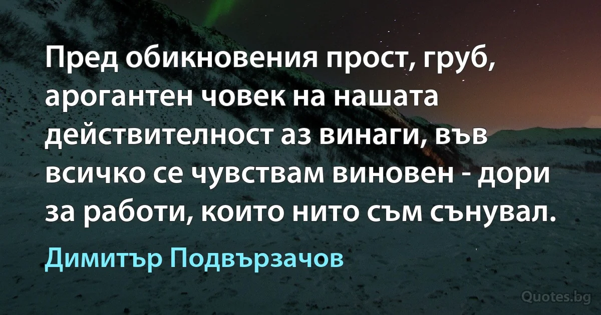 Пред обикновения прост, груб, арогантен човек на нашата действителност аз винаги, във всичко се чувствам виновен - дори за работи, които нито съм сънувал. (Димитър Подвързачов)