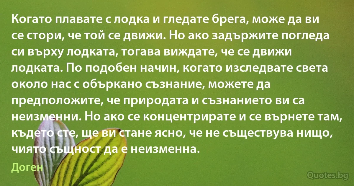 Когато плавате с лодка и гледате брега, може да ви се стори, че той се движи. Но ако задържите погледа си върху лодката, тогава виждате, че се движи лодката. По подобен начин, когато изследвате света около нас с объркано съзнание, можете да предположите, че природата и съзнанието ви са неизменни. Но ако се концентрирате и се върнете там, където сте, ще ви стане ясно, че не съществува нищо, чиято същност да е неизменна. (Доген)