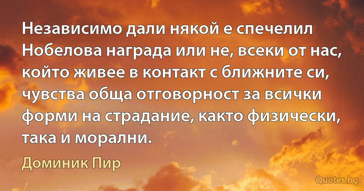 Независимо дали някой е спечелил Нобелова награда или не, всеки от нас, който живее в контакт с ближните си, чувства обща отговорност за всички форми на страдание, както физически, така и морални. (Доминик Пир)