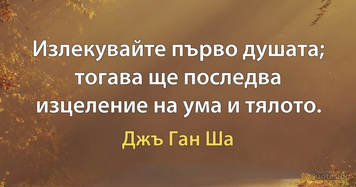 Излекувайте първо душата; тогава ще последва изцеление на ума и тялото. (Джъ Ган Ша)