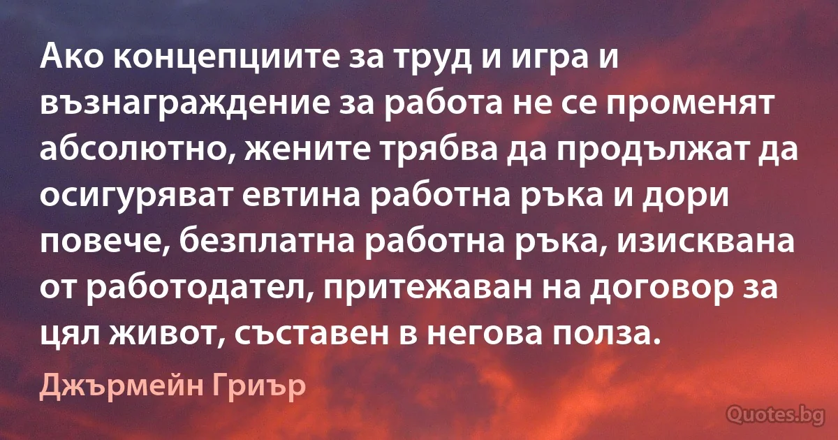 Ако концепциите за труд и игра и възнаграждение за работа не се променят абсолютно, жените трябва да продължат да осигуряват евтина работна ръка и дори повече, безплатна работна ръка, изисквана от работодател, притежаван на договор за цял живот, съставен в негова полза. (Джърмейн Гриър)