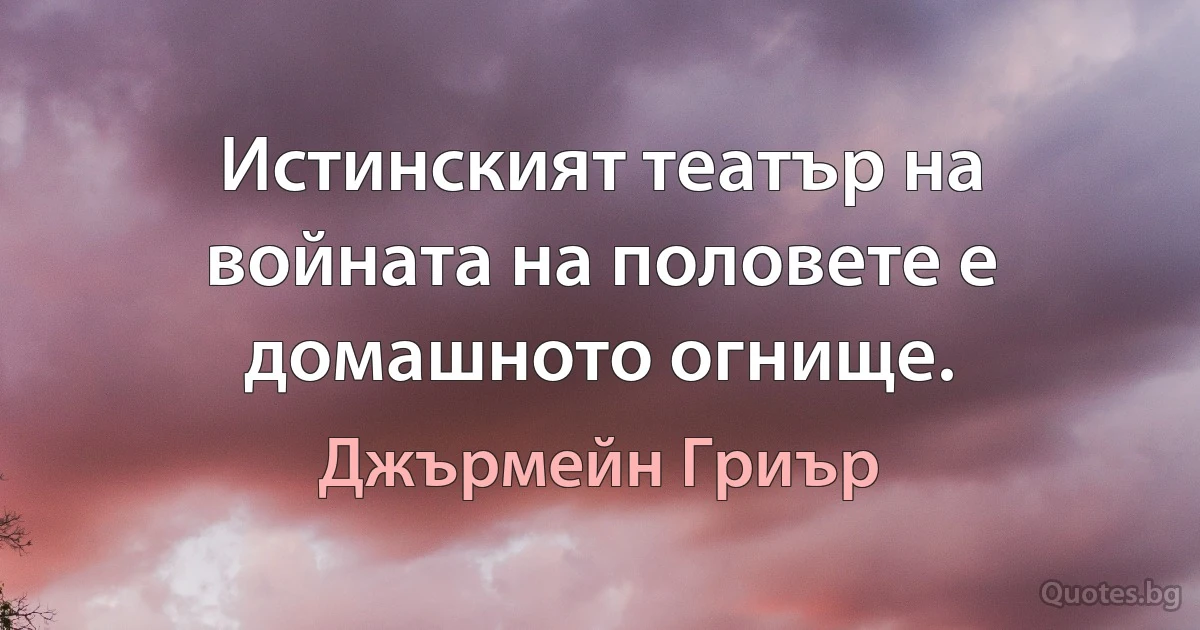 Истинският театър на войната на половете е домашното огнище. (Джърмейн Гриър)