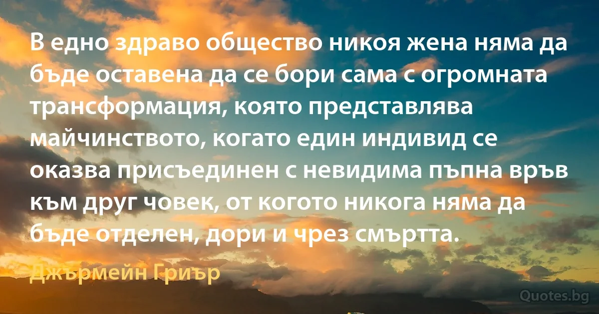 В едно здраво общество никоя жена няма да бъде оставена да се бори сама с огромната трансформация, която представлява майчинството, когато един индивид се оказва присъединен с невидима пъпна връв към друг човек, от когото никога няма да бъде отделен, дори и чрез смъртта. (Джърмейн Гриър)