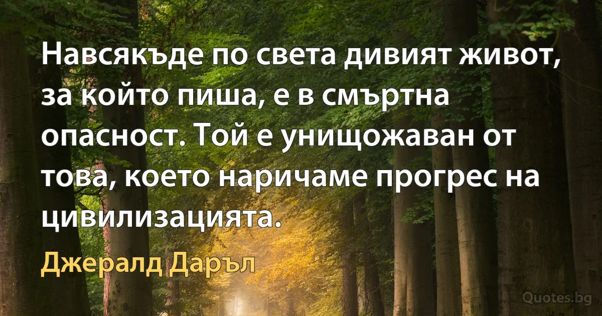 Навсякъде по света дивият живот, за който пиша, е в смъртна опасност. Той е унищожаван от това, което наричаме прогрес на цивилизацията. (Джералд Даръл)