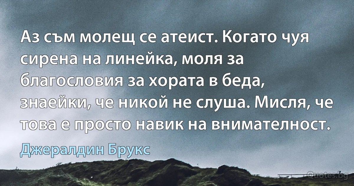 Аз съм молещ се атеист. Когато чуя сирена на линейка, моля за благословия за хората в беда, знаейки, че никой не слуша. Мисля, че това е просто навик на внимателност. (Джералдин Брукс)