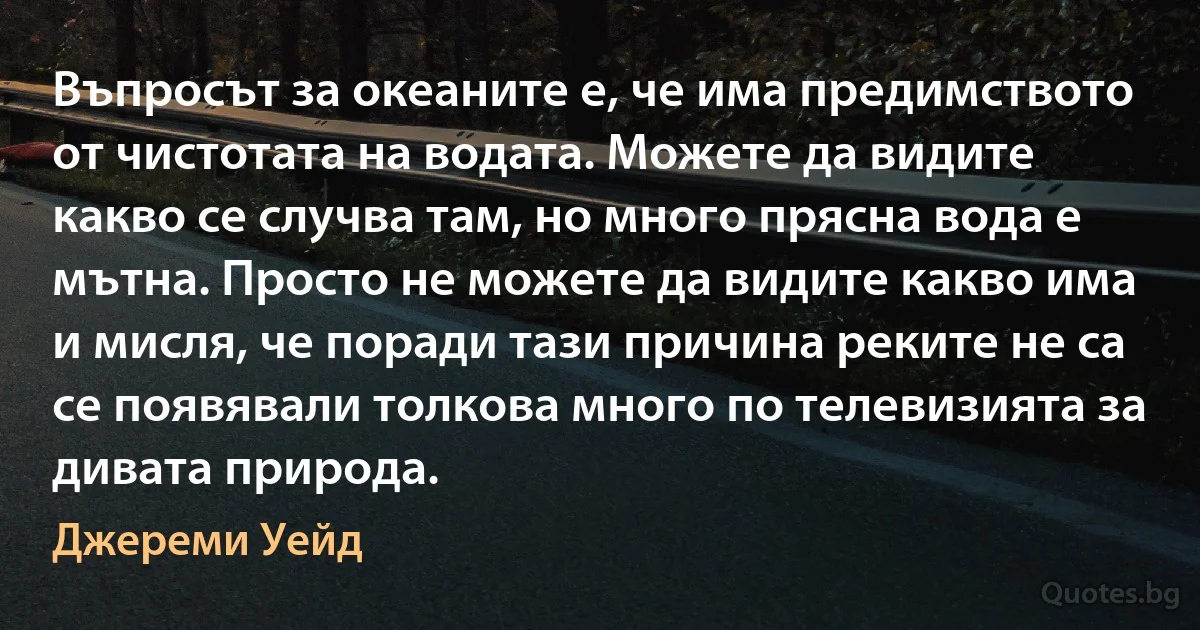 Въпросът за океаните е, че има предимството от чистотата на водата. Можете да видите какво се случва там, но много прясна вода е мътна. Просто не можете да видите какво има и мисля, че поради тази причина реките не са се появявали толкова много по телевизията за дивата природа. (Джереми Уейд)