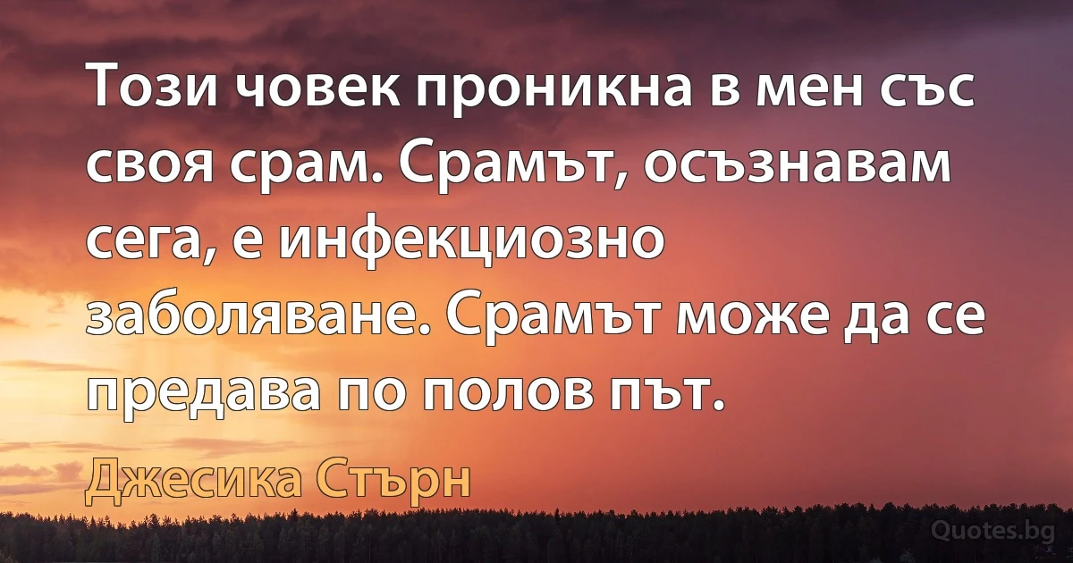 Този човек проникна в мен със своя срам. Срамът, осъзнавам сега, е инфекциозно заболяване. Срамът може да се предава по полов път. (Джесика Стърн)