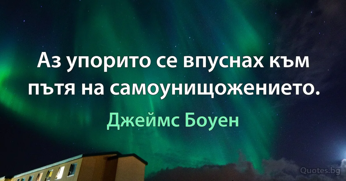 Аз упорито се впуснах към пътя на самоунищожението. (Джеймс Боуен)