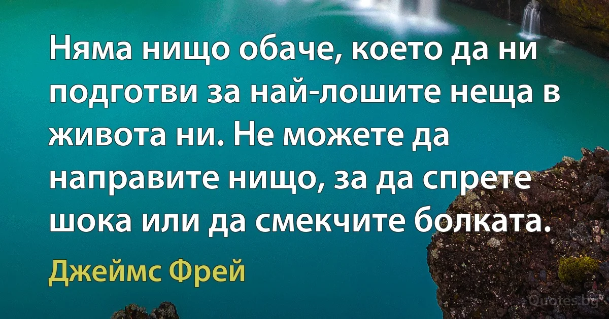 Няма нищо обаче, което да ни подготви за най-лошите неща в живота ни. Не можете да направите нищо, за да спрете шока или да смекчите болката. (Джеймс Фрей)