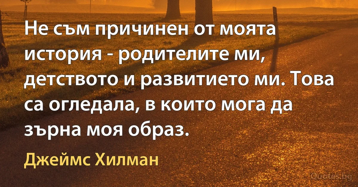 Не съм причинен от моята история - родителите ми, детството и развитието ми. Това са огледала, в които мога да зърна моя образ. (Джеймс Хилман)