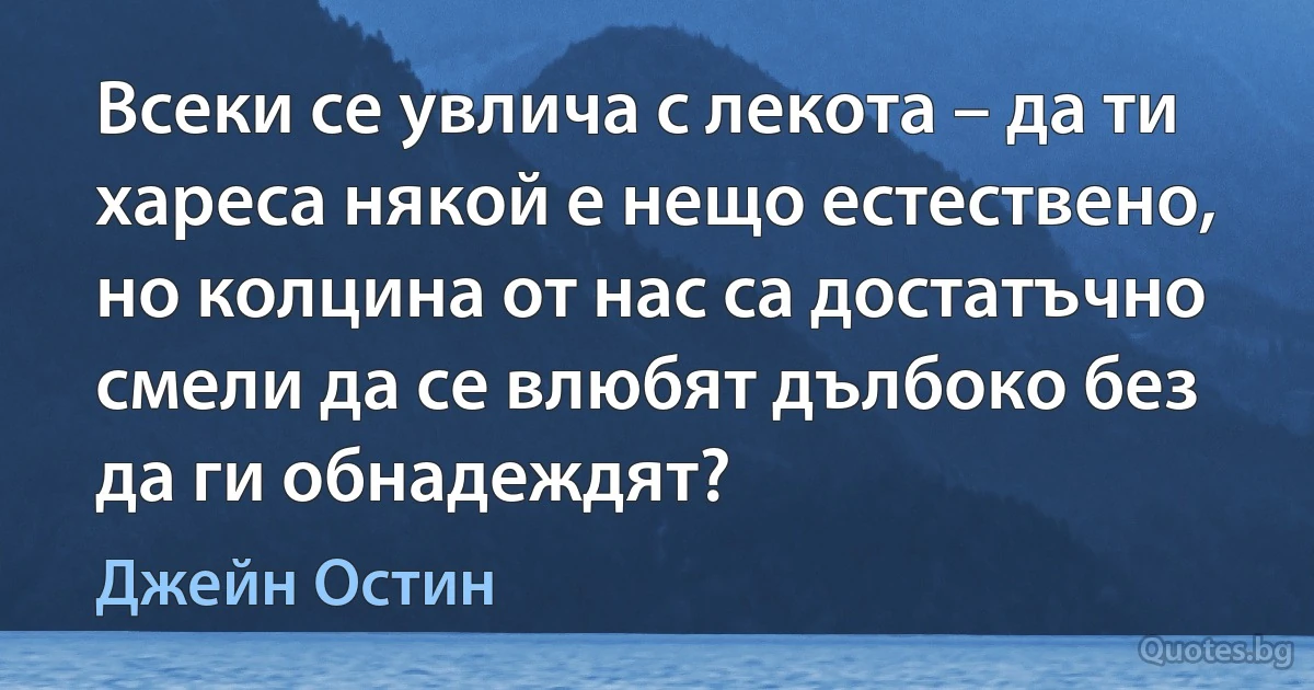 Всеки се увлича с лекота – да ти хареса някой е нещо естествено, но колцина от нас са достатъчно смели да се влюбят дълбоко без да ги обнадеждят? (Джейн Остин)