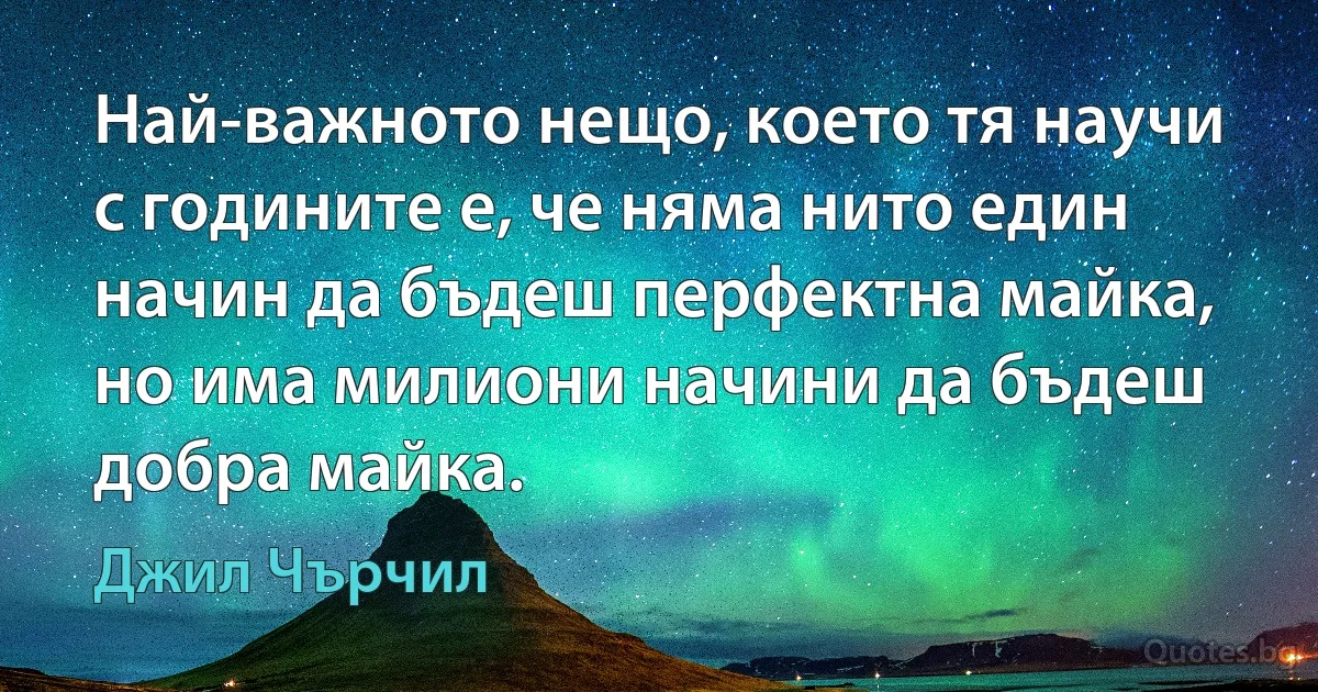 Най-важното нещо, което тя научи с годините е, че няма нито един начин да бъдеш перфектна майка, но има милиони начини да бъдеш добра майка. (Джил Чърчил)