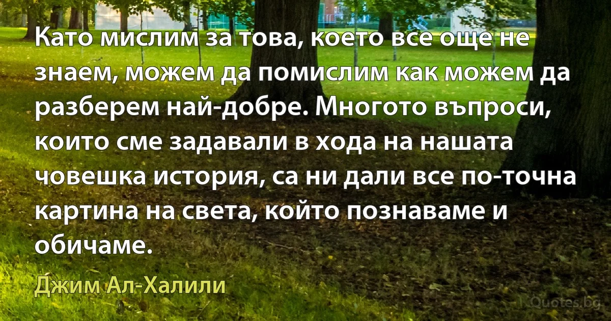 Като мислим за това, което все още не знаем, можем да помислим как можем да разберем най-добре. Многото въпроси, които сме задавали в хода на нашата човешка история, са ни дали все по-точна картина на света, който познаваме и обичаме. (Джим Ал-Халили)