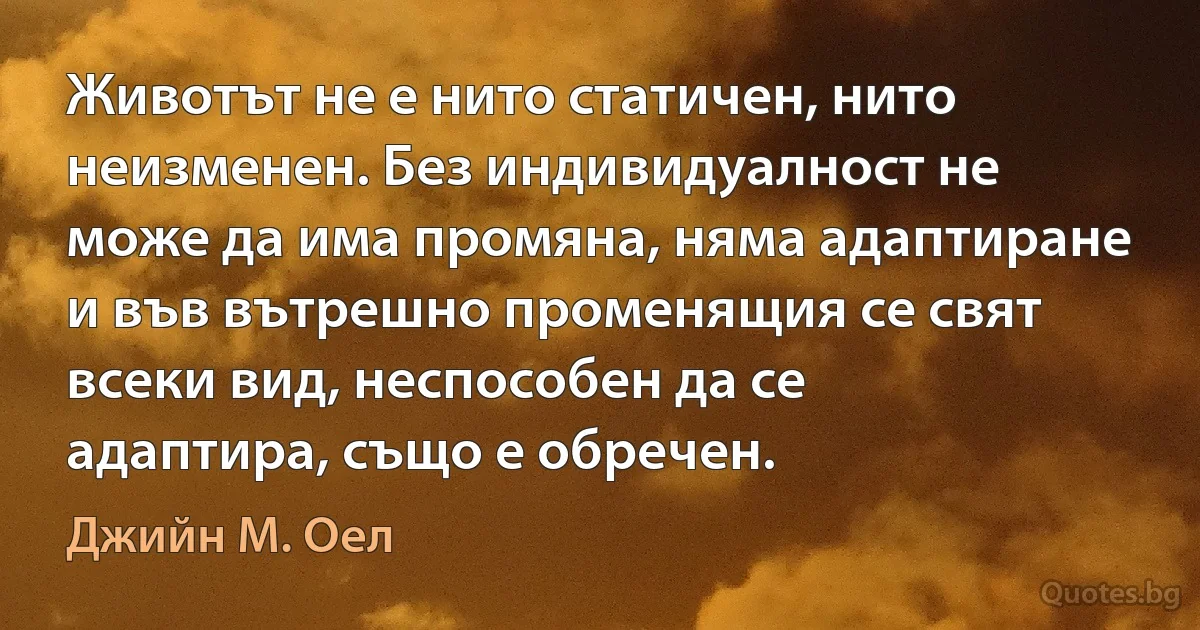 Животът не е нито статичен, нито неизменен. Без индивидуалност не може да има промяна, няма адаптиране и във вътрешно променящия се свят всеки вид, неспособен да се адаптира, също е обречен. (Джийн М. Оел)