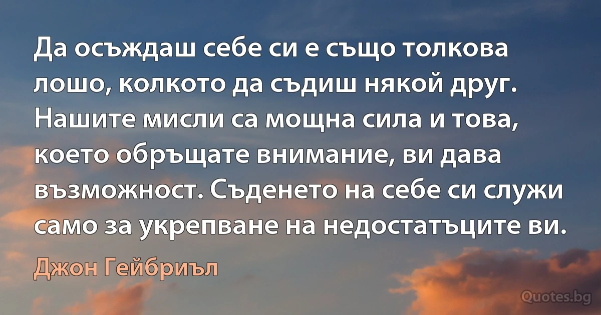 Да осъждаш себе си е също толкова лошо, колкото да съдиш някой друг. Нашите мисли са мощна сила и това, което обръщате внимание, ви дава възможност. Съденето на себе си служи само за укрепване на недостатъците ви. (Джон Гейбриъл)