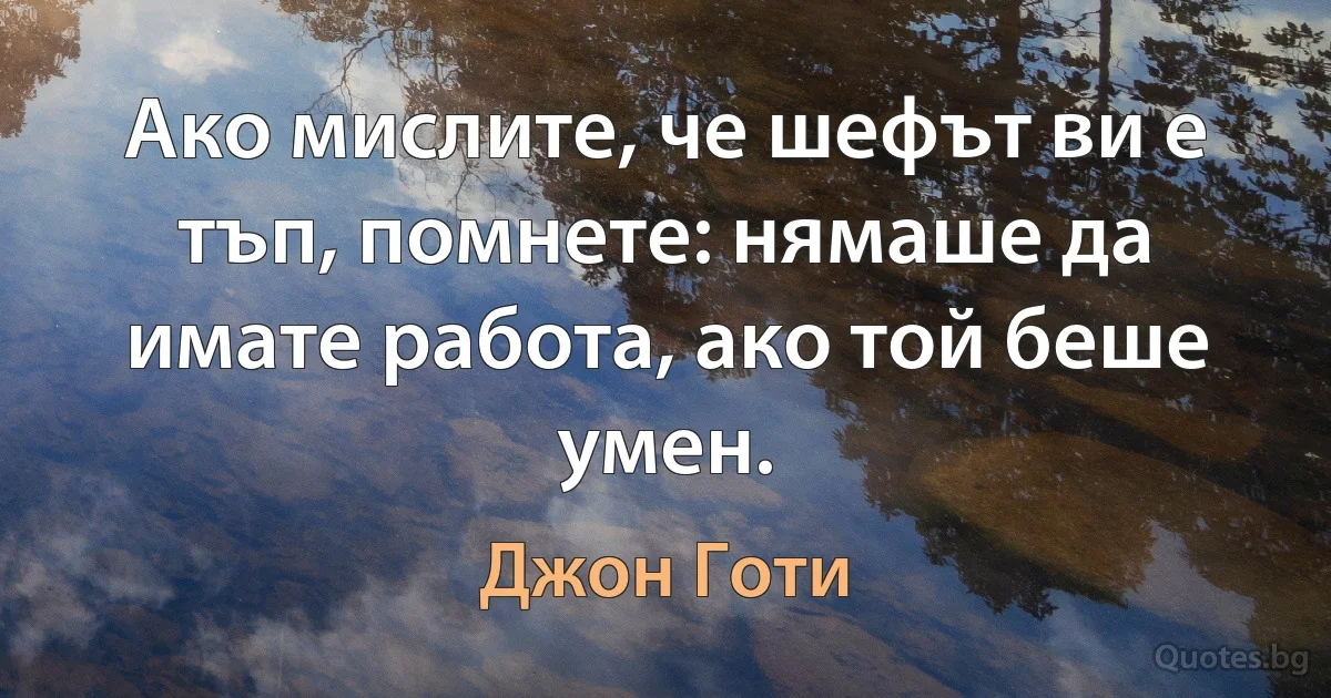 Ако мислите, че шефът ви е тъп, помнете: нямаше да имате работа, ако той беше умен. (Джон Готи)