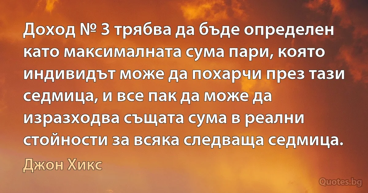 Доход № 3 трябва да бъде определен като максималната сума пари, която индивидът може да похарчи през тази седмица, и все пак да може да изразходва същата сума в реални стойности за всяка следваща седмица. (Джон Хикс)