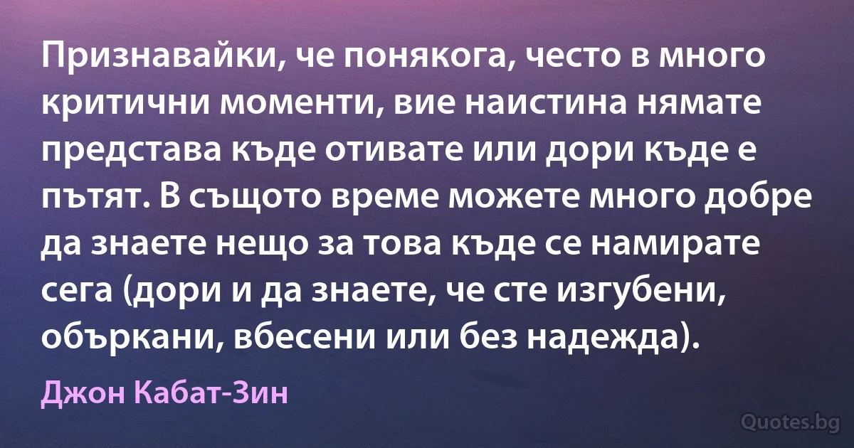 Признавайки, че понякога, често в много критични моменти, вие наистина нямате представа къде отивате или дори къде е пътят. В същото време можете много добре да знаете нещо за това къде се намирате сега (дори и да знаете, че сте изгубени, объркани, вбесени или без надежда). (Джон Кабат-Зин)