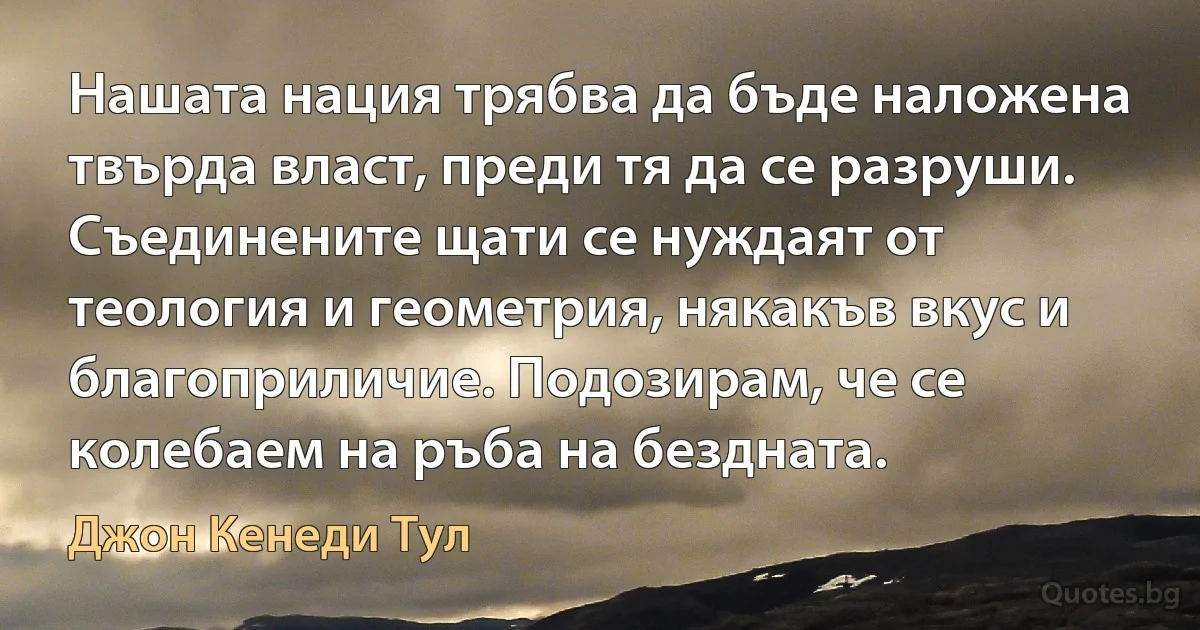 Нашата нация трябва да бъде наложена твърда власт, преди тя да се разруши. Съединените щати се нуждаят от теология и геометрия, някакъв вкус и благоприличие. Подозирам, че се колебаем на ръба на бездната. (Джон Кенеди Тул)