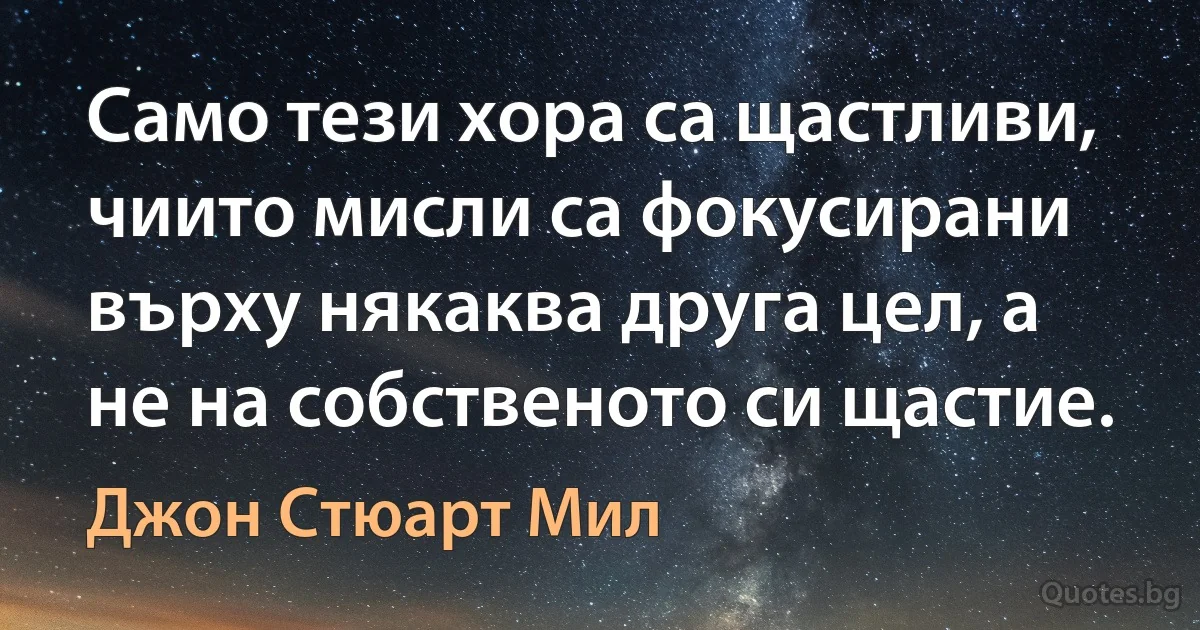 Само тези хора са щастливи, чиито мисли са фокусирани върху някаква друга цел, а не на собственото си щастие. (Джон Стюарт Мил)